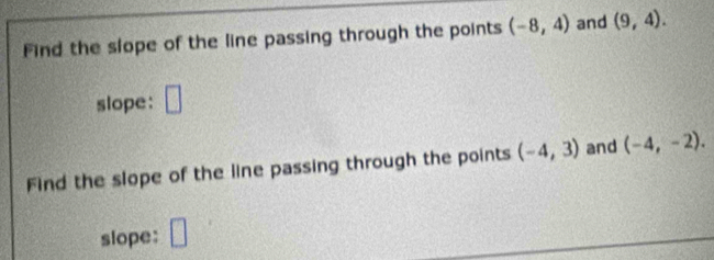 Find the slope of the line passing through the points (-8,4) and (9,4). 
slope: □ 
Find the slope of the line passing through the points (-4,3) and (-4,-2). 
slope: □