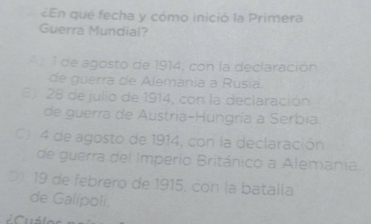 ¿En qué fecha y cómo inició la Primera
Guerra Mundial?
1 de agosto de 1914, con la declaración
de guerra de Alemania a Rusia.
B 28 de julio de 1914, con la declaración
de guerra de Austría-Hungría a Serbia
C 4 de agosto de 1914, con la declaración
de guerra del Imperio Británico a Alemania.
D 19 de febrero de 1915, con la batalla
de Galípoli,