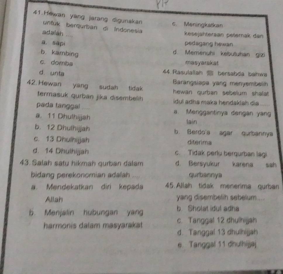 Hewan yang jarang digunakan c. Meningkatkan
untuk berqurban di Indonesia
adalah ....
kesejähteraan peternak dan
a. sapi pedagang hewan
b. kambing
d. Memenuhi kebutuhan gizi
c. domba masyarakat
d. unta
44. Rasulallah bersabda bahwa
Barangsiapa yang menyembelih
42 Hewan yang sudah tidak hewan qurban sebelum shalat.
termasuk qurban jika disembelih idul adha maka hendaklah dia 
pada tanggal .... a. Menggantinya dengan yan
a 11 Dhulhijjah lain
b. 12 Dhulhijjah b. Berdo'a agar qurbannya
c. 13 Dhulhijjah diterima
d. 14 Dhulhijjah c. Tidak perlu berqurban lagi
43. Salah satu hikmah qurban dalam d. Bersyukur karena sah
bidang perekonomian adalah , qurbannya
a Mendekatkan diri kepada 45. Allah tidak menerima qurban
Allah yang disembelih sebelum ....
b. Menjalin hubungan yang
b. Sholst idul adha
harmonis dalam masyarakat
c. Tanggal 12 dhulhijjah
d. Tanggal 13 dhulhijjah
s. Tanggal 11 dhuthijjaj