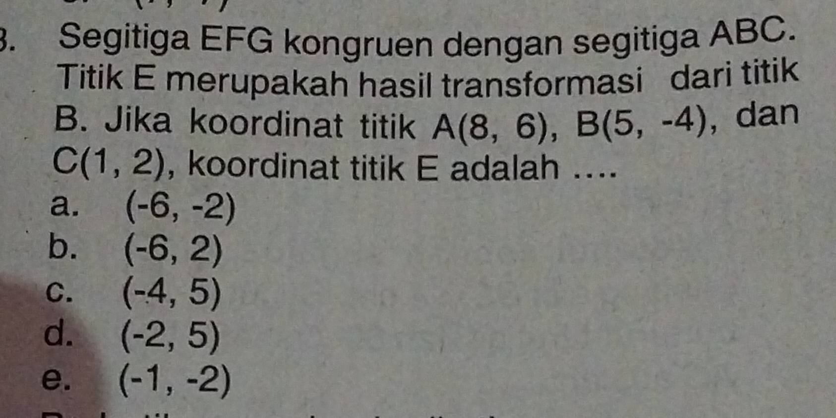 Segitiga EFG kongruen dengan segitiga ABC.
Titik E merupakah hasil transformasi dari titik
B. Jika koordinat titik A(8,6), B(5,-4) , dan
C(1,2) , koordinat titik E adalah ....
a. (-6,-2)
b. (-6,2)
C. (-4,5)
d. (-2,5)
e. (-1,-2)