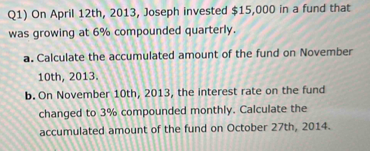 Q1) On April 12th, 2013, Joseph invested $15,000 in a fund that 
was growing at 6% compounded quarterly. 
a. Calculate the accumulated amount of the fund on November
10th, 2013. 
b. On November 10th, 2013, the interest rate on the fund 
changed to 3% compounded monthly. Calculate the 
accumulated amount of the fund on October 27th, 2014.