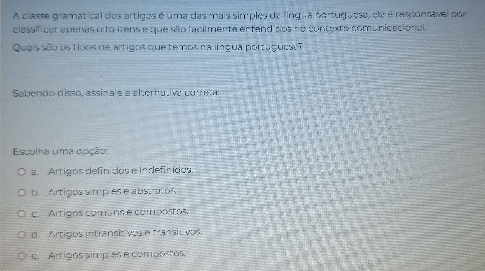 A classe gramatical dos artigos é uma das mais simples da língua portuguesa, ela é responsável por
classificar apenas oito itens e que são facilmente entendidos no contexto comunicacional.
Quais são os tipos de artigos que temos na língua portuguesa?
Sabendo disso, assinale a alternativa correta:
Escolha uma opção:
a. Artigos definidos e indefinidos.
b. Artigos simples e abstratos.
c. Artigos comuns e compostos.
d. Artígos intransítivos e transítivos.
e. Artígos símples e compostos.