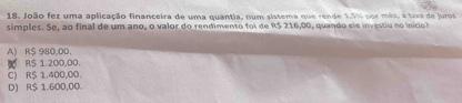 João fez uma aplicação financeira de uma quantia, num sistema que rende 1.5% por mês, a taxa de juros
simples. Se, ao final de um ano, o valor do rendimento foi de R$ 216,00, quando el e investiu no inici
A) R$ 980,00.
B R$ 1.200,00.
C) R$ 1.400,00.
D) R$ 1.600,00.