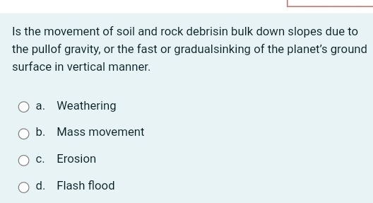 Is the movement of soil and rock debrisin bulk down slopes due to
the pullof gravity, or the fast or gradualsinking of the planet's ground
surface in vertical manner.
a. Weathering
b. Mass movement
c. Erosion
d. Flash flood