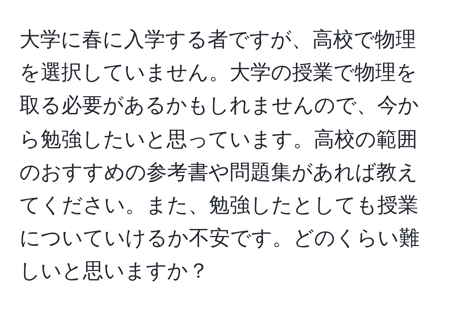 大学に春に入学する者ですが、高校で物理を選択していません。大学の授業で物理を取る必要があるかもしれませんので、今から勉強したいと思っています。高校の範囲のおすすめの参考書や問題集があれば教えてください。また、勉強したとしても授業についていけるか不安です。どのくらい難しいと思いますか？