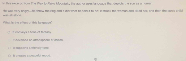 In this excerpt from The Way to Rainy Mountain, the author uses language that depicts the sun as a human.
He was very angry…he threw the ring and it did what he told it to do; it struck the woman and killed her; and then the sun's child
was all alone.
What is the effect of this language?
It conveys a tone of fantasy.
It develops an atmosphere of chaos.
It supports a friendly tone.
It creates a peaceful mood.