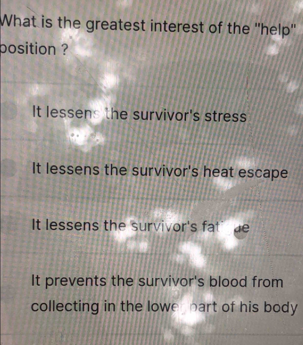 What is the greatest interest of the ''help''
position ?
It lessens the survivor's stress
It lessens the survivor's heat escape
It lessens the survivor's fati de
It prevents the survivor's blood from
collecting in the lowe part of his body