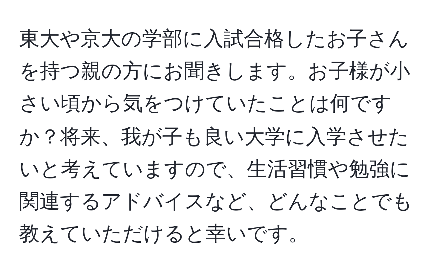 東大や京大の学部に入試合格したお子さんを持つ親の方にお聞きします。お子様が小さい頃から気をつけていたことは何ですか？将来、我が子も良い大学に入学させたいと考えていますので、生活習慣や勉強に関連するアドバイスなど、どんなことでも教えていただけると幸いです。