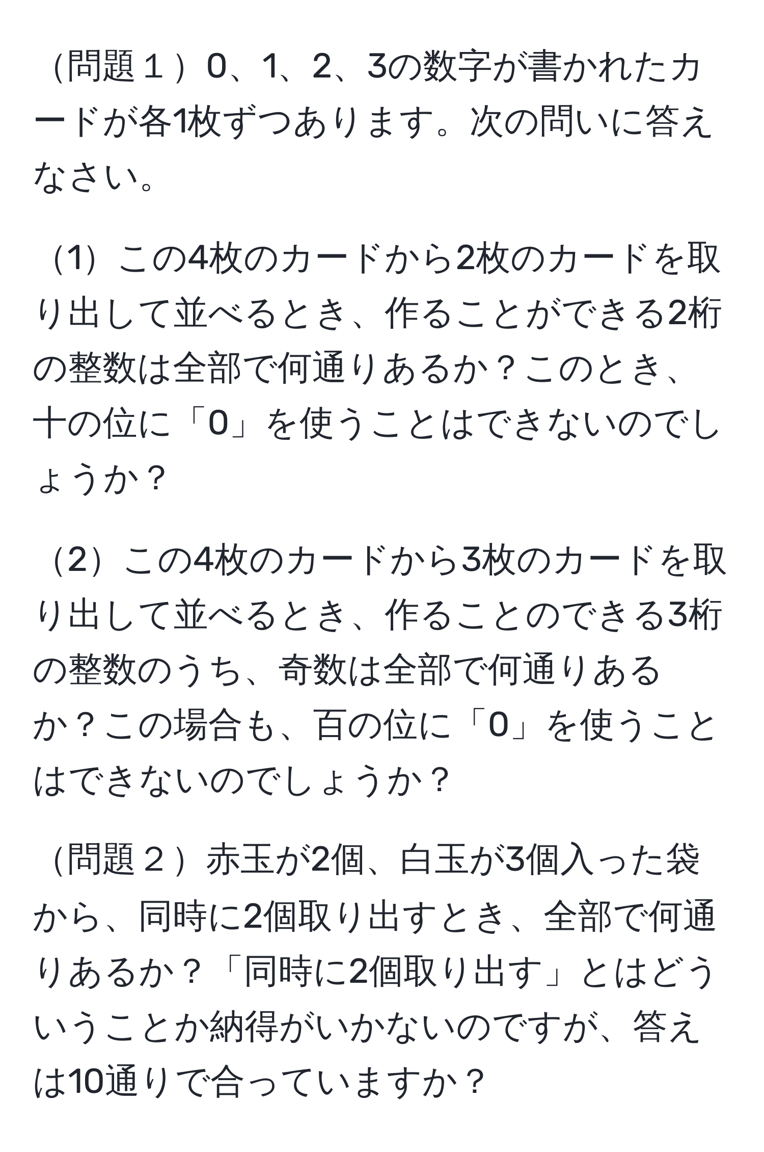 問題１0、1、2、3の数字が書かれたカードが各1枚ずつあります。次の問いに答えなさい。

1この4枚のカードから2枚のカードを取り出して並べるとき、作ることができる2桁の整数は全部で何通りあるか？このとき、十の位に「0」を使うことはできないのでしょうか？

2この4枚のカードから3枚のカードを取り出して並べるとき、作ることのできる3桁の整数のうち、奇数は全部で何通りあるか？この場合も、百の位に「0」を使うことはできないのでしょうか？

問題２赤玉が2個、白玉が3個入った袋から、同時に2個取り出すとき、全部で何通りあるか？「同時に2個取り出す」とはどういうことか納得がいかないのですが、答えは10通りで合っていますか？