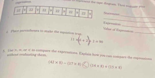 espression 
1 represent the tape diagram. Then evatuate your 
_ 
Statement 
_ 
_ 
Expression: 
Value of Expression:_ 
4. Place parentheses to make the equation true.
11* (6+2)+2=90
5. Use , =, or compare the expressions. Explain how you can compare the expressions 
without evaluating them.
(42* 8)-(17* 8) )(14* 8)+(15* 8)