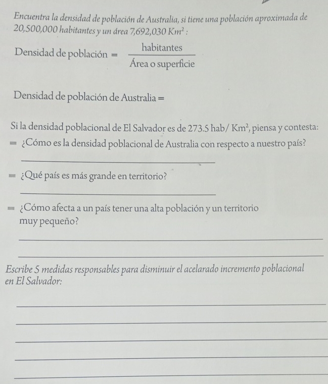 Encuentra la densidad de población de Australia, si tiene una población aproximada de
20,500,000 habitantes y un área 7,692,030Km^2 : 
Densidad de población = habitan tes/Areaosuperficie 
Densidad de población de Australia == 
Si la densidad poblacional de El Salvador es de 273.5hab/Km^2 , piensa y contesta: 
¿Cómo es la densidad poblacional de Australia con respecto a nuestro país? 
_ 
¿Qué país es más grande en territorio? 
_ 
¿Cómo afecta a un país tener una alta población y un territorio 
muy pequeño? 
_ 
_ 
Escribe S medidas responsables para disminuir el acelarado incremento poblacional 
en El Salvador: 
_ 
_ 
_ 
_ 
_