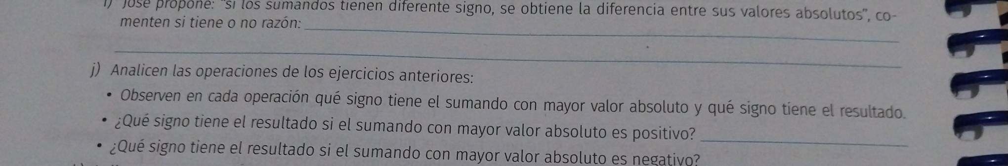 Jose propone: 'si los sumandos tienen diferente signo, se obtiene la diferencia entre sus valores absolutos', co- 
menten si tiene o no razón:_ 
_ 
j) Analicen las operaciones de los ejercicios anteriores: 
Observen en cada operación qué signo tiene el sumando con mayor valor absoluto y qué signo tiene el resultado. 
¿Qué signo tiene el resultado si el sumando con mayor valor absoluto es positivo?_ 
¿Qué signo tiene el resultado si el sumando con mayor valor absoluto es negativo?