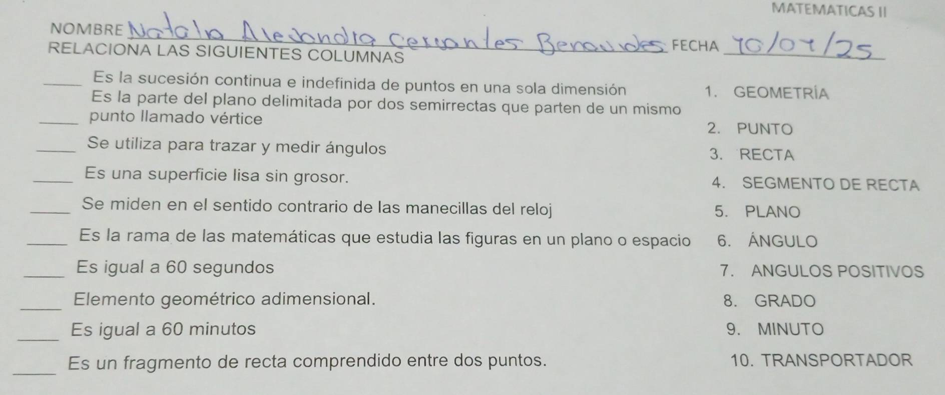 MATEMATICAS II 
_ 
NOMBRE 
_ 
FECHA 
RELACIONA LAS SIGUIENTES COLUMNAS 
_Es la sucesión continua e indefinida de puntos en una sola dimensión 1. GEOMETRÍA 
Es la parte del plano delimitada por dos semirrectas que parten de un mismo 
_punto llamado vértice 
2. PUNTO 
_Se utiliza para trazar y medir ángulos 3. RECTA 
_Es una superficie lisa sin grosor. 4. SEGMENTO DE RECTA 
_Se miden en el sentido contrario de las manecillas del reloj 5. PLANO 
_Es la rama de las matemáticas que estudia las figuras en un plano o espacio 6. ÁNGULO 
_Es igual a 60 segundos 7. ANGULOS POSITIVOS 
_Elemento geométrico adimensional. 8. GRADO 
_Es igual a 60 minutos 9. MINUTO 
_Es un fragmento de recta comprendido entre dos puntos. 10. TRANSPORTADOR