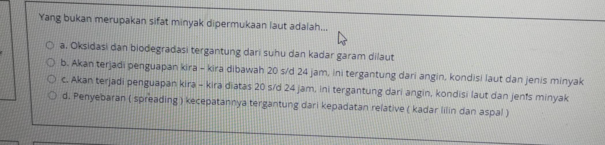 Yang bukan merupakan sifat minyak dipermukaan laut adalah...
a. Oksidasi dan biodegradasi tergantung dari suhu dan kadar garam dilaut
b. Akan terjadi penguapan kira - kira dibawah 20 s/d 24 jam, ini tergantung dari angin, kondisi laut dan jenis minyak
c. Akan terjadi penguapan kira - kira diatas 20 s/d 24 jam, ini tergantung dari angin, kondisi laut dan jen’s minyak
d. Penyebaran ( spreading ) kecepatannya tergantung dari kepadatan relative ( kadar lilin dan aspal )