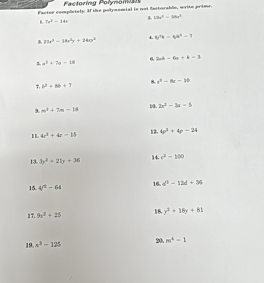 Factoring Polynomials 
Factor completely. If the polynomial is not factorable, write prime. 
2. 19x^3-38x^2
1. 7x^2-14x
3. 21x^3-18x^2y+24xy^2
4. 8j^3k-4jk^3-7
5. a^2+7a-18 6. 2ak-6a+k-3
8. z^2-8z-10
7. b^2+8b+7
10. 2x^2-3x-5
9. m^2+7m-18
12. 
11. 4z^2+4z-15 4p^2+4p-24
14. c^2-100
13. 3y^2+21y+36
15. 4f^2-64 16. d^2-12d+36
17. 9x^2+25 18. y^2+18y+81
20. m^4-1
19. n^3-125