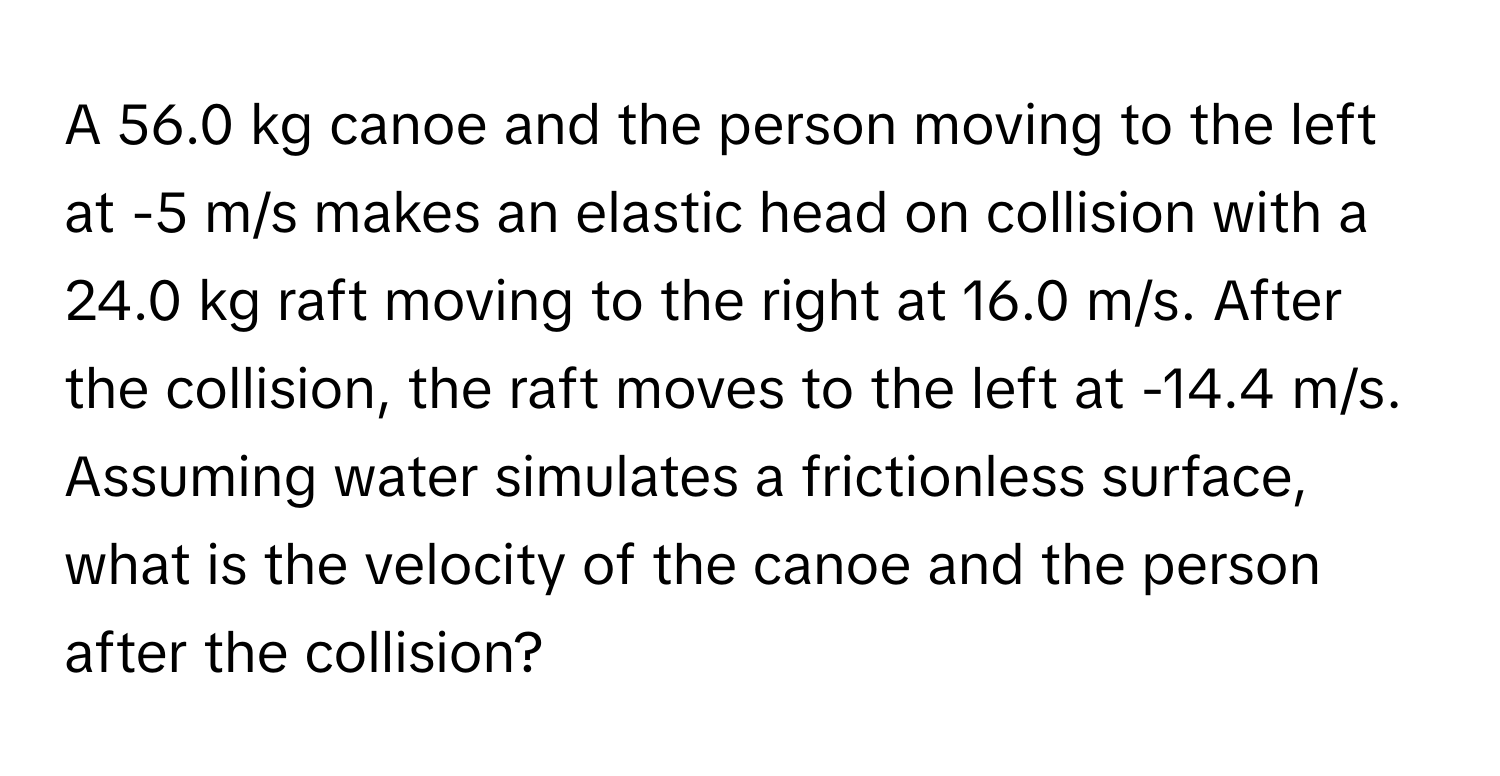 A 56.0 kg canoe and the person moving to the left at -5 m/s makes an elastic head on collision with a 24.0 kg raft moving to the right at 16.0 m/s. After the collision, the raft moves to the left at -14.4 m/s. Assuming water simulates a frictionless surface, what is the velocity of the canoe and the person after the collision?