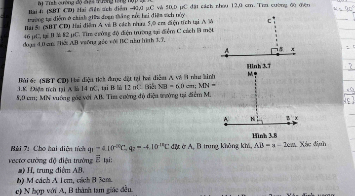 Tính cường độ điện trường tổng nợ p tạ 
Bài 4: (SBT CD) Hai điện tích điểm -40, 0 μC và 50, 0 μC đặt cách nhau 12,0 cm. Tìm cường độ điện 
o n 
trường tại điểm ở chính giữa đoạn thẳng nối hai điện tích này. 
Bài 5: (SBT CD) Hai điểm A và B cách nhau 5,0 cm điện tích tại A là
46 μC, tại B là 82 μC. Tìm cường độ điện trường tại điểm C cách B một 
đoạn 4,0 cm. Biết AB vuông góc với BC như hình 3.7, 
Bài 6: (SBT CD) Hai điện tích được đặt tại hai điểm A và B như hình 
3.8. Điện tích tại A là 14 nC, tại B là 12 nC. Biết NB=6, 0cm; MN=
8,0 cm; MN vuông góc với AB. Tìm cường độ điện trường tại điểm M. 
Bài 7: Cho hai điện tích q_1=4.10^(-10)C, q_2=-4.10^(-10)C đặt ở A, B trong không khí, AB=a=2cm. Xác định 
vectơ cường độ điện trường vector E tại: 
a) H, trung điểm AB. 
b) M cách A 1cm, cách B 3cm. 
c) N hợp với A, B thành tam giác đều.