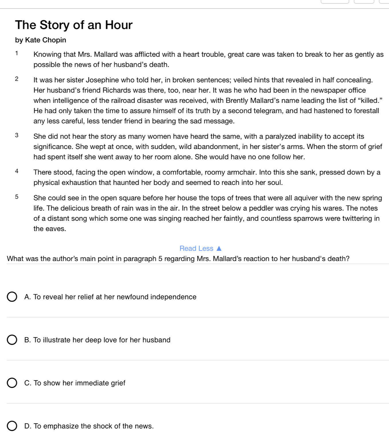 The Story of an Hour
by Kate Chopin
1 Knowing that Mrs. Mallard was afflicted with a heart trouble, great care was taken to break to her as gently as
possible the news of her husband's death.
2 It was her sister Josephine who told her, in broken sentences; veiled hints that revealed in half concealing.
Her husband's friend Richards was there, too, near her. It was he who had been in the newspaper office
when intelligence of the railroad disaster was received, with Brently Mallard’s name leading the list of “killed.”
He had only taken the time to assure himself of its truth by a second telegram, and had hastened to forestall
any less careful, less tender friend in bearing the sad message.
3 She did not hear the story as many women have heard the same, with a paralyzed inability to accept its
significance. She wept at once, with sudden, wild abandonment, in her sister's arms. When the storm of grief
had spent itself she went away to her room alone. She would have no one follow her.
4 There stood, facing the open window, a comfortable, roomy armchair. Into this she sank, pressed down by a
physical exhaustion that haunted her body and seemed to reach into her soul.
5 She could see in the open square before her house the tops of trees that were all aquiver with the new spring
life. The delicious breath of rain was in the air. In the street below a peddler was crying his wares. The notes
of a distant song which some one was singing reached her faintly, and countless sparrows were twittering in
the eaves.
Read Less ▲
What was the author's main point in paragraph 5 regarding Mrs. Mallard's reaction to her husband's death?
A. To reveal her relief at her newfound independence
B. To illustrate her deep love for her husband
C. To show her immediate grief
D. To emphasize the shock of the news.