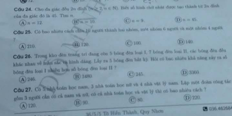 Câu 24, Cho đa giác đều 2n đỉnh (n∈ 2,n∈ N) Biết số hình chứ nhật được tạo thành từ 2n đỉnh
của đa giác đó là 45. Tìm n.
A n=12 B n=10. C n=9. ① n=45. 
Cầu 25. Có bao nhiều cách cha 10 người thành hai nhóm, một nhóm 6 người và một nhóm 4 người
?
A 210. B) 120 C) 100. D 140.
Cầu 26. Trong kho đèn trang trí đang còn 5 bồng đèn loại 1, 7 bóng đền loại 1I, các bóng đền đều
khác nhau yề mẫn sắc và hình dáng. Lấy ra 5 bóng đèn bắt kỳ. Hỏi có bao nhiều khả năng xây ra số
bóng dèn loại I nhiều hơu số bóng dèn loại II ?
A 246. B 3480 C 245 D 3360
Câu 27. Có 5 nhà toán học nam, 3 nhà toán học nữ và 4 nhà vật lý nam. Lập một đoàn công tác
gồm 3 người cần có cả nam và nữ, có cả nhà toán học và vật lý thì có bao nhiêu cách ?
A 120. B 90 C 80 D) 220
36/5/5 Tô Hiến Thành, Quy Nhơn 036.462684