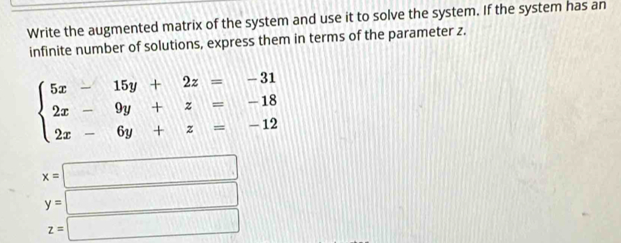 Write the augmented matrix of the system and use it to solve the system. If the system has an
infinite number of solutions, express them in terms of the parameter z.
beginarrayl 5x-15y+2z=-31 2x-9y+z=-18 2x-6y+z=-12endarray.
x=□
y=□
z=□