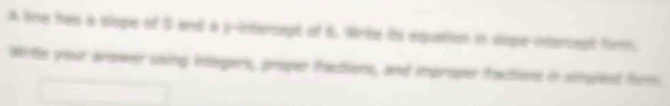 A line has a slope of S and a y -intercapt of 6. Wrte its equation in sipe-interiept firm. 
Wrte your arower using intepers, proper fractions, and improper fractions in sinplest frm.