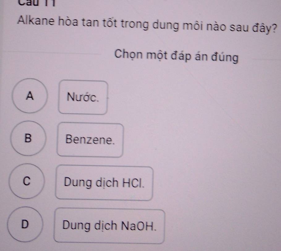 Cầu 11
Alkane hòa tan tốt trong dung môi nào sau đây?
Chọn một đáp án đúng
A Nước.
B Benzene.
C Dung dịch HCl.
D Dung dịch NaOH.