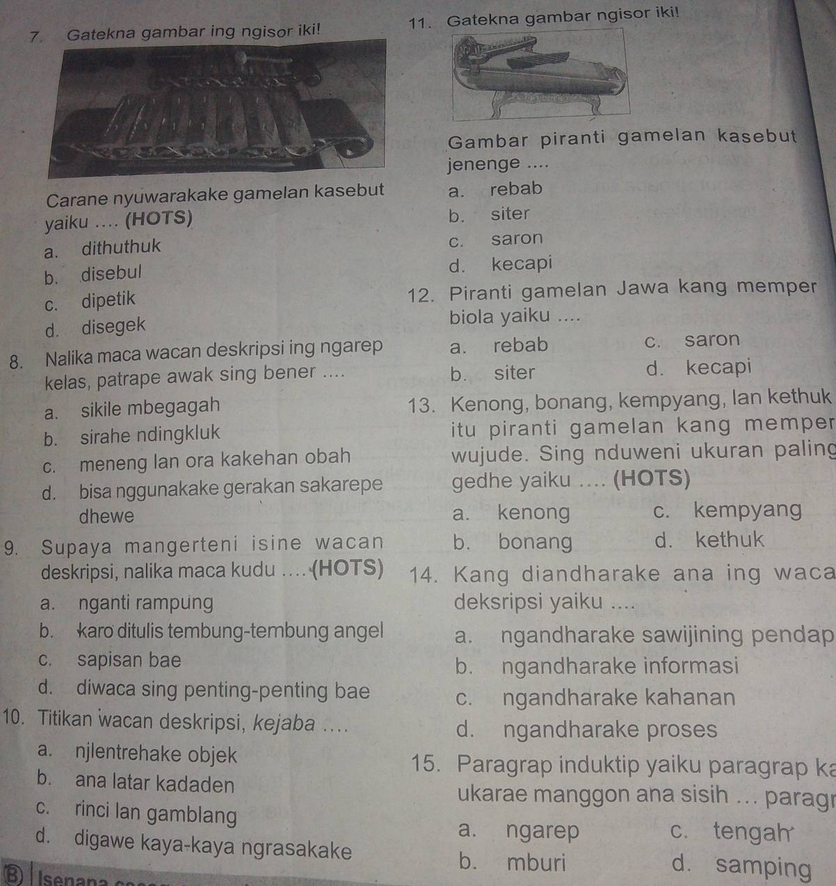 Gatekna gambar ing ngisor iki! 11. Gatekna gambar ngisor iki!
Gambar piranti gamelan kasebut
jenenge ....
Carane nyuwarakake gamelan kasebut a. rebab
yaiku .... (HOTS) b. siter
a. dithuthuk c. saron
b. disebul d. kecapi
c. dipetik 12. Piranti gamelan Jawa kang memper
d. disegek biola yaiku ....
8. Nalika maca wacan deskripsi ing ngarep a. rebab c. saron
kelas, patrape awak sing bener .... b. siter d. kecapi
a. sikile mbegagah 13. Kenong, bonang, kempyang, lan kethuk
b. sirahe ndingkluk itu piranti gamelan kang memper .
c. meneng lan ora kakehan obah wujude. Sing nduweni ukuran paling
d. bisa nggunakake gerakan sakarepe gedhe yaiku .... (HOTS)
dhewe a. kenong c. kempyang
9. Supaya mangerteni isine wacan b. bonang d. kethuk
deskripsi, nalika maca kudu .... (HOTS) 14. Kang diandharake ana ing waca
a. nganti rampung deksripsi yaiku …
b. karo ditulis tembung-tembung angel a. ngandharake sawijining pendap
c. sapisan bae
b. ngandharake informasi
d. diwaca sing penting-penting bae
c. ngandharake kahanan
10. Titikan wacan deskripsi, kejaba ….
d. ngandharake proses
a. njlentrehake objek
15. Paragrap induktip yaiku paragrap ka
b. ana latar kadaden
ukarae manggon ana sisih ... paragr
c. rinci lan gamblang
a. ngarep c. tengah
d. digawe kaya-kaya ngrasakake d. samping
b. mburi
Busenanaion