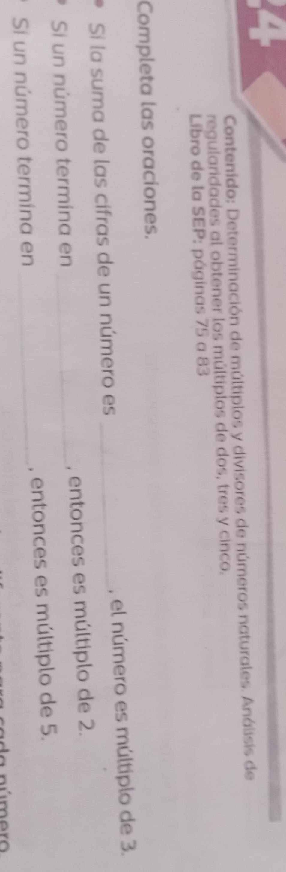 Contenido: Determinación de múltiplos y divisores de números naturales. Análisis de 
regularidades al obtener los múltiplos de dos, tres y cinco. 
Libro de la SEP: páginas 75 a 83
Completa las oraciones. 
Si la suma de las cifras de un número es _, el número es múltiplo de 3. 
Si un número termína en _, entonces es múltiplo de 2. 
Sí un número termina en _, entonces es múltiplo de 5. 
múmero