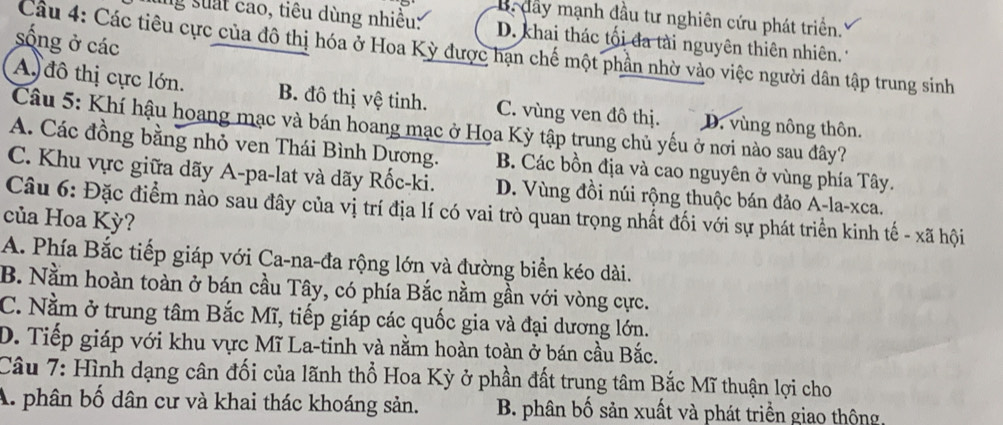 dầy mạnh đầu tư nghiên cứu phát triển.
g suất cao, tiêu dùng nhiều: D. khai thác tối đa tài nguyên thiên nhiên. 
sống ở các
Câu 4: Các tiêu cực của đô thị hóa ở Hoa Kỳ được hạn chế một phần nhờ vào việc người dân tập trung sinh
A đô thị cực lớn. B. đô thị vệ tinh. C. vùng ven đô thị. D. vùng nông thôn.
Câu 5: Khí hậu hoang mạc và bán hoang mạc ở Hoa Kỳ tập trung chủ yếu ở nơi nào sau đây?
A. Các đồng bằng nhỏ ven Thái Bình Dựơng. B. Các bồn địa và cao nguyên ở vùng phía Tây.
C. Khu vực giữa dãy A-pa-lat và dãy Rốc-ki. D. Vùng đồi núi rộng thuộc bán đảo A-la-xca.
Câu 6: Đặc điểm nào sau đây của vị trí địa lí có vai trò quan trọng nhất đối với sự phát triển kinh tế - xã hội
của Hoa Kỳ?
A. Phía Bắc tiếp giáp với Ca-na-đa rộng lớn và đường biển kéo dài.
B. Nằm hoàn toàn ở bán cầu Tây, có phía Bắc nằm gần với vòng cực.
C. Nằm ở trung tâm Bắc Mĩ, tiếp giáp các quốc gia và đại dương lớn.
D. Tiếp giáp với khu vực Mĩ La-tinh và nằm hoàn toàn ở bán cầu Bắc.
Câu 7: Hình dạng cân đối của lãnh thổ Hoa Kỳ ở phần đất trung tâm Bắc Mĩ thuận lợi cho
A. phân bố dân cư và khai thác khoáng sản. B. phân bố sản xuất và phát triển giao thộng,