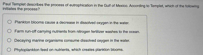 Paul Templet describes the process of eutrophication in the Gulf of Mexico. According to Templet, which of the following
initiates the process?
Plankton blooms cause a decrease in dissolved oxygen in the water.
Farm run-off carrying nutrients from nitrogen fertilizer washes to the ocean.
Decaying marine organisms consume dissolved oxygen in the water.
Phytoplankton feed on nutrients, which creates plankton blooms.