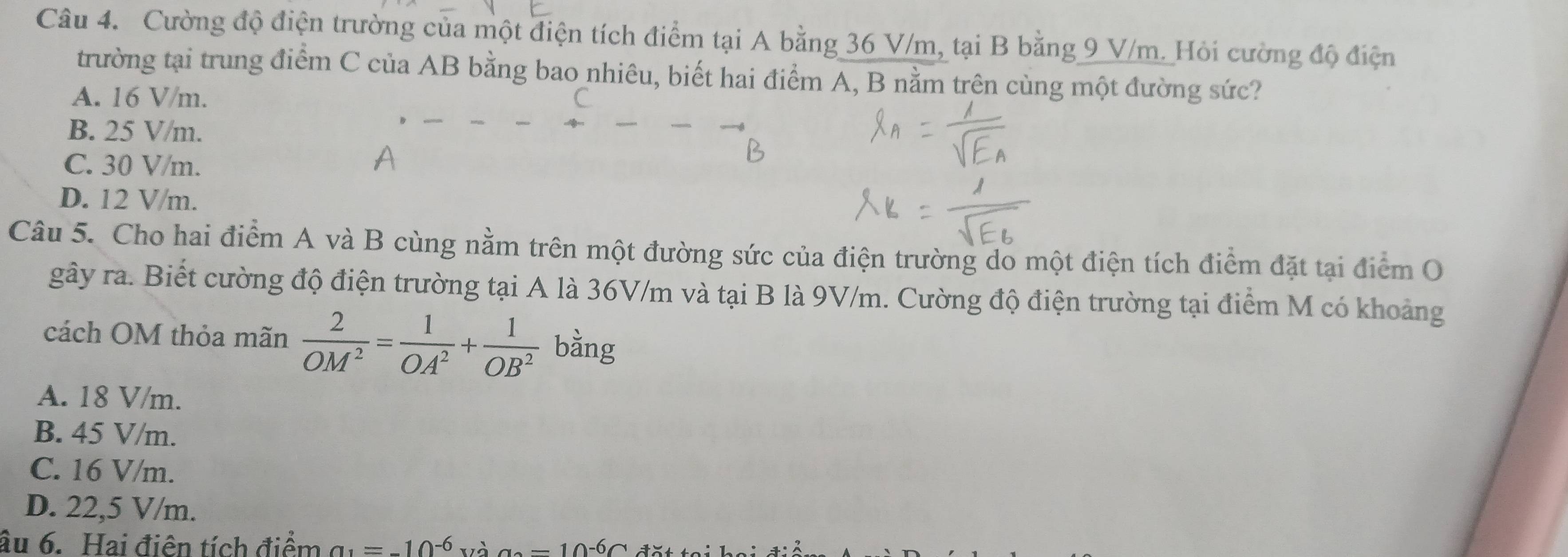 Cường độ điện trường của một điện tích điểm tại A bằng 36 V/m, tại B bằng 9 V/m. Hỏi cường độ điện
trường tại trung điểm C của AB bằng bao nhiêu, biết hai điểm A, B nằm trên cùng một đường sức?
A. 16 V/m.
B. 25 V/m.
C. 30 V/m.
D. 12 V/m.
Câu 5. Cho hai điểm A và B cùng nằm trên một đường sức của điện trường do một điện tích điểm đặt tại điểm O
gây ra. Biết cường độ điện trường tại A là 36V/m và tại B là 9V/m. Cường độ điện trường tại điểm M có khoảng
cách OM thỏa mãn  2/OM^2 = 1/OA^2 + 1/OB^2  bàng
A. 18 V/m.
B. 45 V/m.
C. 16 V/m.
D. 22,5 V/m.
âu 6. Hai điên tích điểm a_1=-10^(-6) và a=10^(-6)C