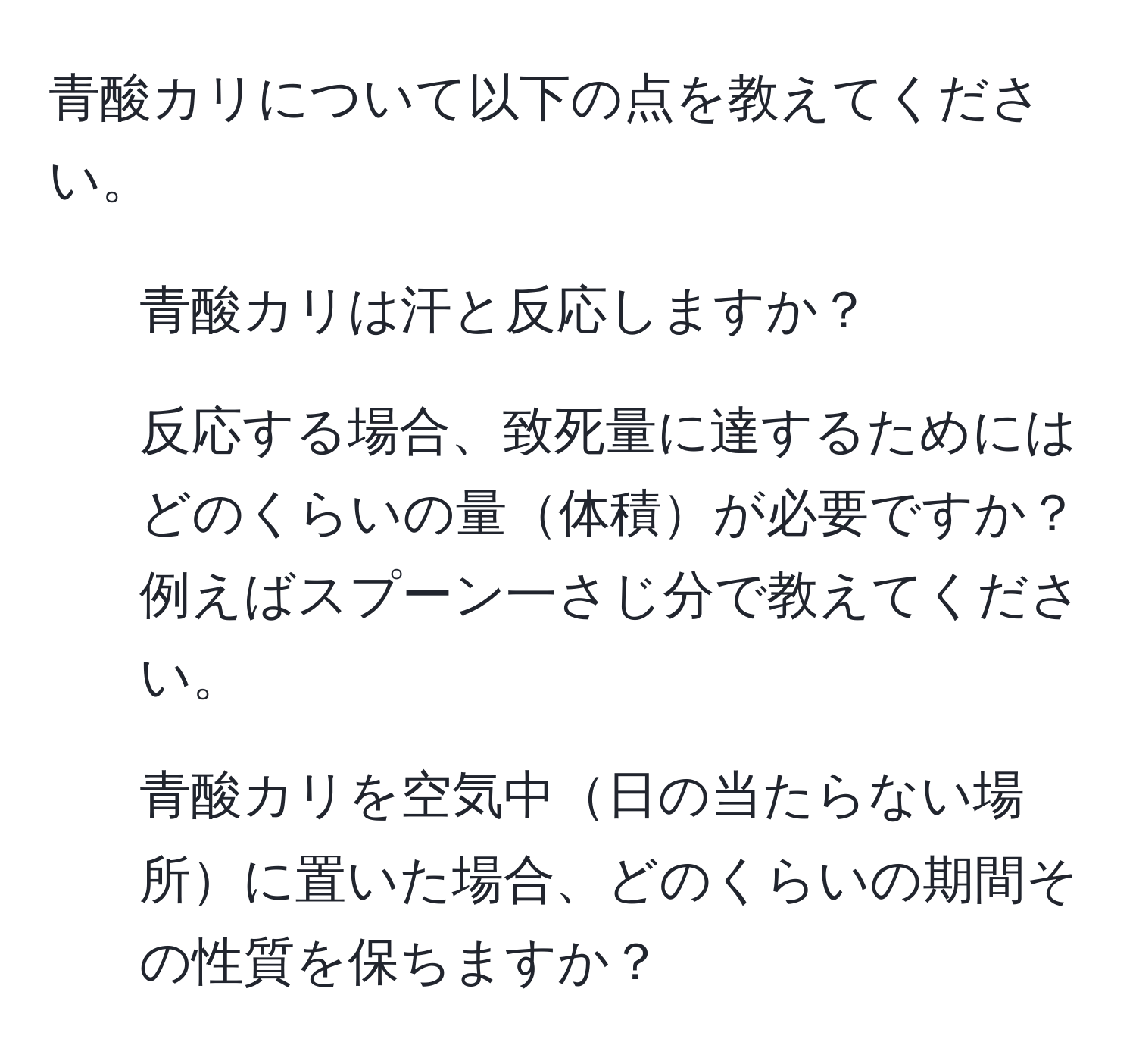 青酸カリについて以下の点を教えてください。  
1. 青酸カリは汗と反応しますか？  
2. 反応する場合、致死量に達するためにはどのくらいの量体積が必要ですか？例えばスプーン一さじ分で教えてください。  
3. 青酸カリを空気中日の当たらない場所に置いた場合、どのくらいの期間その性質を保ちますか？