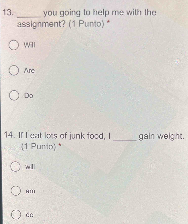 you going to help me with the
assignment? (1 Punto) *
Will
Are
Do
14. If I eat lots of junk food, I _gain weight.
(1 Punto) *
will
am
do