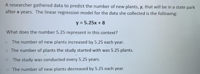 A researcher gathered data to predict the number of new plants, y, that will be in a state park
after x years. The linear regression model for the data she collected is the following:
y=5.25x+8
What does the number 5.25 represent in this context?
The number of new plants increased by 5.25 each year.
The number of plants the study started with was 5.25 plants.
The study was conducted every 5.25 years.
The number of new plants decreased by 5.25 each year.