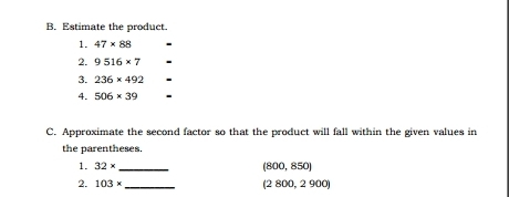 Estimate the product. 
1. 47* 88
2. 9516* 7
3. 236* 492. 
4. 506* 39
C. Approximate the second factor so that the product will fall within the given values in 
the parentheses. 
1. 32* _ 50
800, 8
2. 103* _(2 800, 2 900)