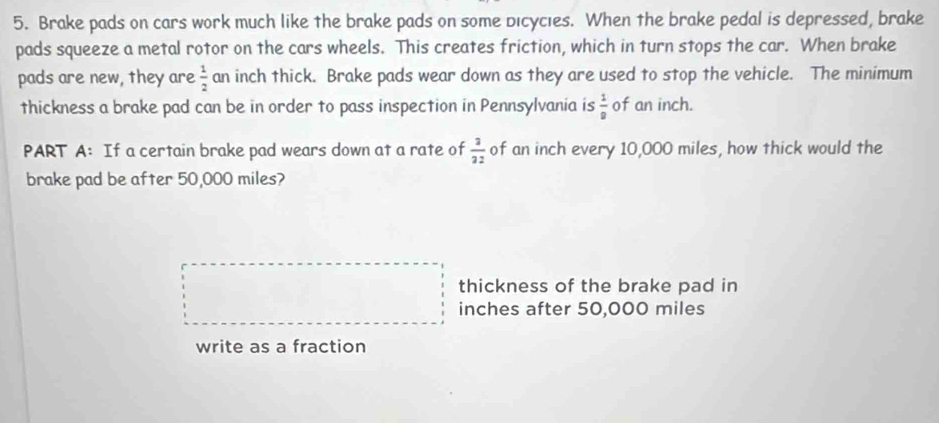 Brake pads on cars work much like the brake pads on some dicycies. When the brake pedal is depressed, brake 
pads squeeze a metal rotor on the cars wheels. This creates friction, which in turn stops the car. When brake 
pads are new, they are  1/2  an inch thick. Brake pads wear down as they are used to stop the vehicle. The minimum 
thickness a brake pad can be in order to pass inspection in Pennsylvania is  1/8  of an inch. 
PART A: If a certain brake pad wears down at a rate of  3/22  of an inch every 10,000 miles, how thick would the 
brake pad be after 50,000 miles? 
thickness of the brake pad in
inches after 50,000 miles
write as a fraction