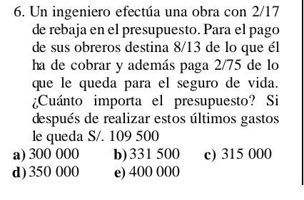 Un ingeniero efectúa una obra con 2/17
de rebaja en el presupuesto. Para el pago
de sus obreros destina 8/13 de lo que él
ha de cobrar y además paga 2/75 de lo
que le queda para el seguro de vida.
¿Cuánto importa el presupuesto? Si
después de realizar estos últimos gastos
le queda S/. 109 500
a) 300 000 b) 331 500 c) 315 000
d) 350 000 e) 400 000