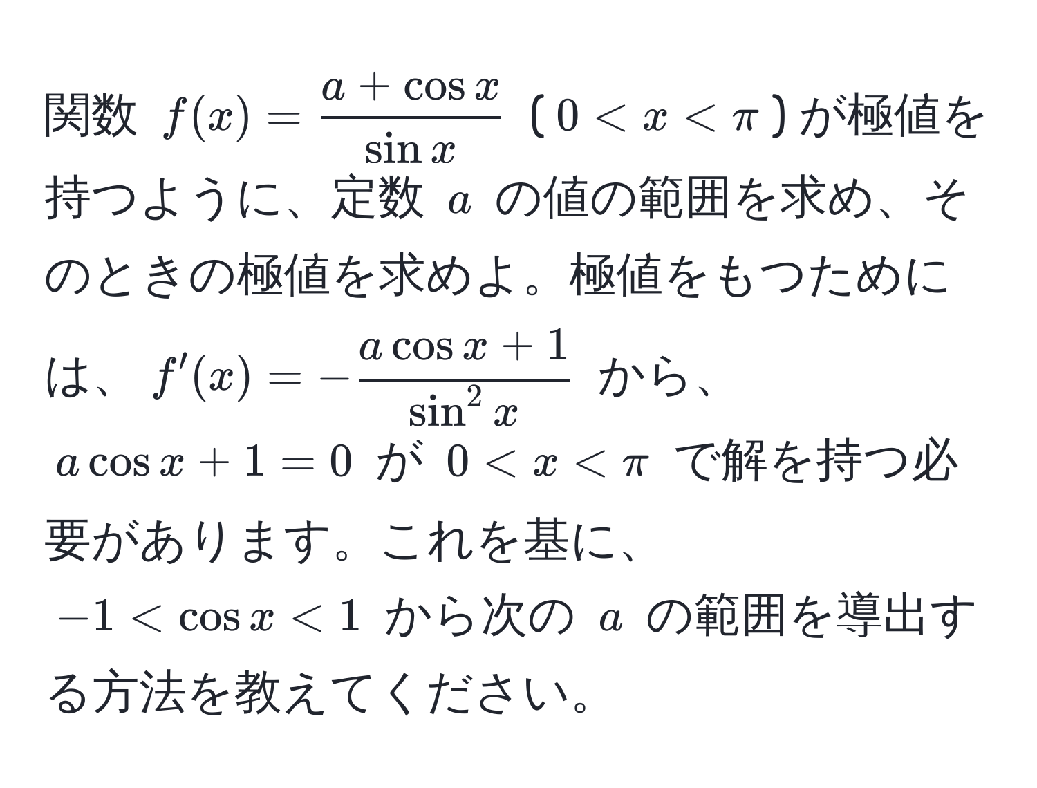 関数 $f(x) =  (a + cos x)/sin x $ ($0 < x < π$) が極値を持つように、定数 $a$ の値の範囲を求め、そのときの極値を求めよ。極値をもつためには、$f'(x) = -fraca cos x + 1sin^(2 x)$ から、$a cos x + 1 = 0$ が $0 < x < π$ で解を持つ必要があります。これを基に、$-1 < cos x < 1$ から次の $a$ の範囲を導出する方法を教えてください。