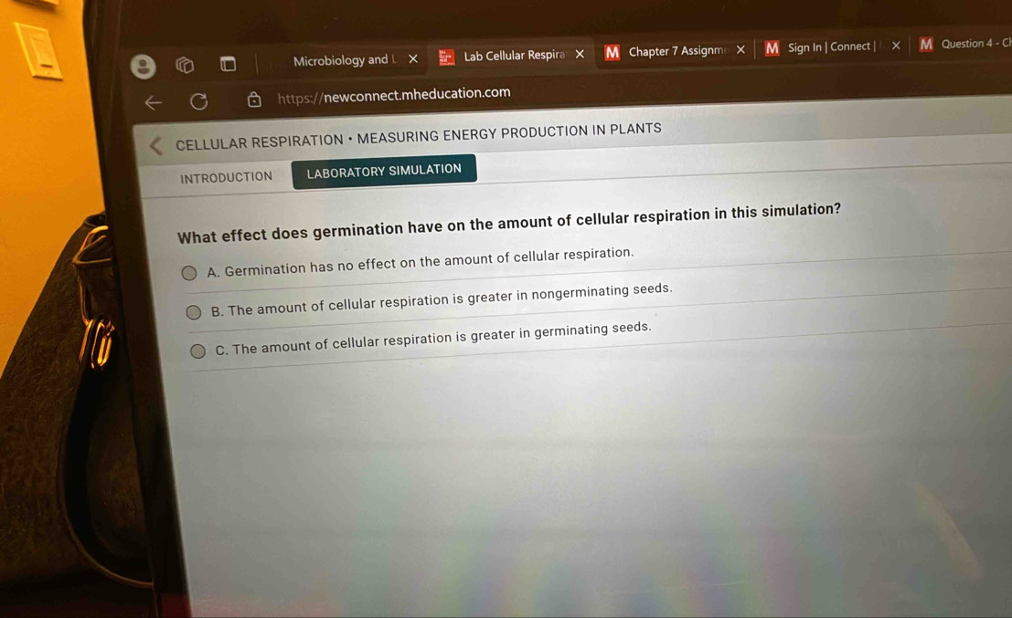 Microbiology and L Lab Cellular Respira M Chapter 7 Assignm M Sign In | Connect | Question 4 - Cl
https://newconnect.mheducation.com
CELLULAR RESPIRATION ·MEASURING ENERGY PRODUCTION IN PLANTS
INTRODUCTION LABORATORY SIMULATION
What effect does germination have on the amount of cellular respiration in this simulation?
A. Germination has no effect on the amount of cellular respiration.
B. The amount of cellular respiration is greater in nongerminating seeds.
C. The amount of cellular respiration is greater in germinating seeds.