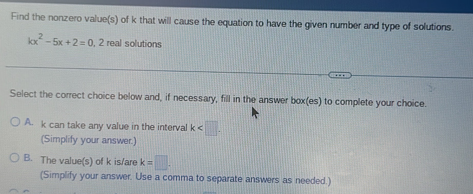 Find the nonzero value(s) of k that will cause the equation to have the given number and type of solutions.
kx^2-5x+2=0 , 2 real solutions
Select the correct choice below and, if necessary, fill in the answer box(es) to complete your choice.
A. k can take any value in the interval k . 
(Simplify your answer.)
B. The value(s) of k is/are k=□. 
(Simplify your answer. Use a comma to separate answers as needed.)