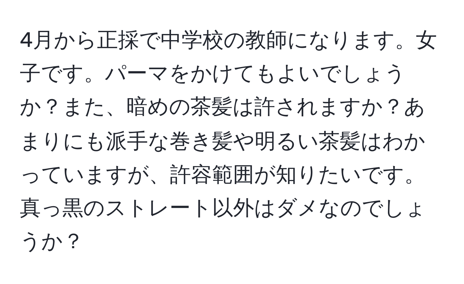 4月から正採で中学校の教師になります。女子です。パーマをかけてもよいでしょうか？また、暗めの茶髪は許されますか？あまりにも派手な巻き髪や明るい茶髪はわかっていますが、許容範囲が知りたいです。真っ黒のストレート以外はダメなのでしょうか？