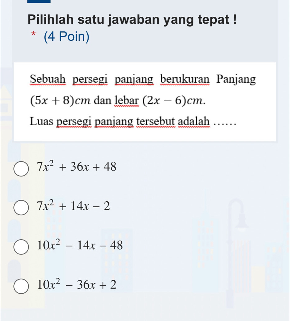 Pilihlah satu jawaban yang tepat !
* (4 Poin)
Sebuah persegi panjang berukuran Panjang
(5x+8)cm dan lebar (2x-6)cm. 
Luas persegi panjang tersebut adalah ......
7x^2+36x+48
7x^2+14x-2
10x^2-14x-48
10x^2-36x+2