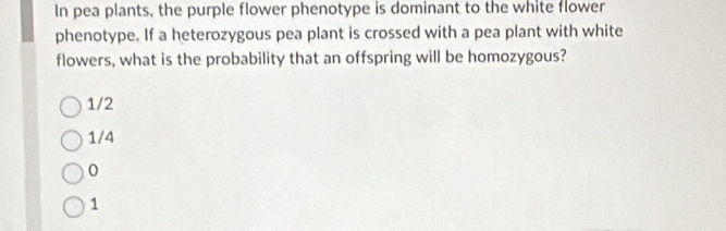 In pea plants, the purple flower phenotype is dominant to the white flower
phenotype. If a heterozygous pea plant is crossed with a pea plant with white
flowers, what is the probability that an offspring will be homozygous?
1/2
1/4
0
1