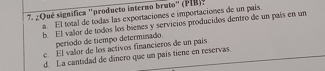 ¿Qué significa "producto interno bruto" (PIB).
a. El total de todas las exportaciones e importaciones de un país.
b. El valor de todos los bienes y servicios producidos dentro de un país en un
período de tiempo determinado.
c. El valor de los activos financieros de un país.
d. La cantidad de dinero que un país tiene en reservas.