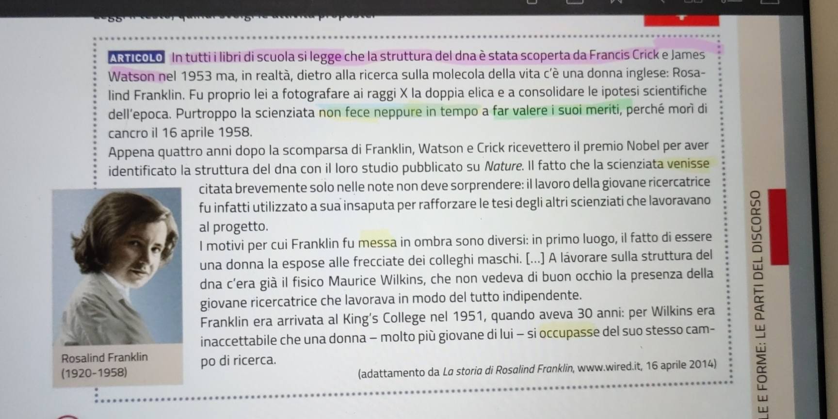 AR ficoLo In tutti i libri di scuola si legge che la struttura del dna è stata scoperta da Francis Crick e James 
Watson nel 1953 ma, in realtà, dietro alla ricerca sulla molecola della vita c’è una donna inglese: Rosa- 
lind Franklin. Fu proprio lei a fotografare ai raggi X la doppia elica e a consolidare le ipotesi scientifiche 
dell’epoca. Purtroppo la scienziata non fece neppure in tempo a far valere i suoi meriti, perché morì di 
cancro il 16 aprile 1958. 
Appena quattro anni dopo la scomparsa di Franklin, Watson e Crick ricevettero il premio Nobel per aver 
identificato la struttura del dna con il loro studio pubblicato su Nøture. Il fatto che la scienziata venisse 
citata brevemente solo nelle note non deve sorprendere: il lavoro della giovane ricercatrice 
fu infatti utilizzato a sua insaputa per rafforzare le tesi degli altri scienziati che lavoravano 
al progetto. 
l motivi per cui Franklin fu messa in ombra sono diversi: in primo luogo, il fatto di essere 
una donna la espose alle frecciate dei colleghi maschi. [...] A lávorare sulla struttura del 
dna c’era già il fisico Maurice Wilkins, che non vedeva di buon occhio la presenza della 
giovane ricercatrice che lavorava in modo del tutto indipendente. 
Franklin era arrivata al King's College nel 1951, quando aveva 30 anni: per Wilkins era 
inaccettabile che una donna − molto più giovane di lui - si occupasse del suo stesso cam- 
po di ricerca. 
(adattamento da La storia di Rosalind Franklin, www.wired.it, 16 aprile 2014)