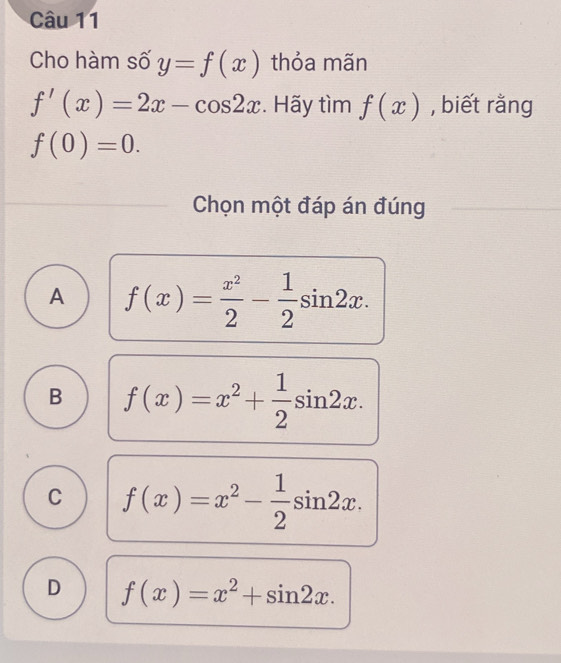 Cho hàm số y=f(x) thỏa mãn
f'(x)=2x-cos 2x. Hãy tìm f(x) , biết rằng
f(0)=0. 
Chọn một đáp án đúng
A f(x)= x^2/2 - 1/2 sin 2x.
B f(x)=x^2+ 1/2 sin 2x.
C f(x)=x^2- 1/2 sin 2x.
D f(x)=x^2+sin 2x.