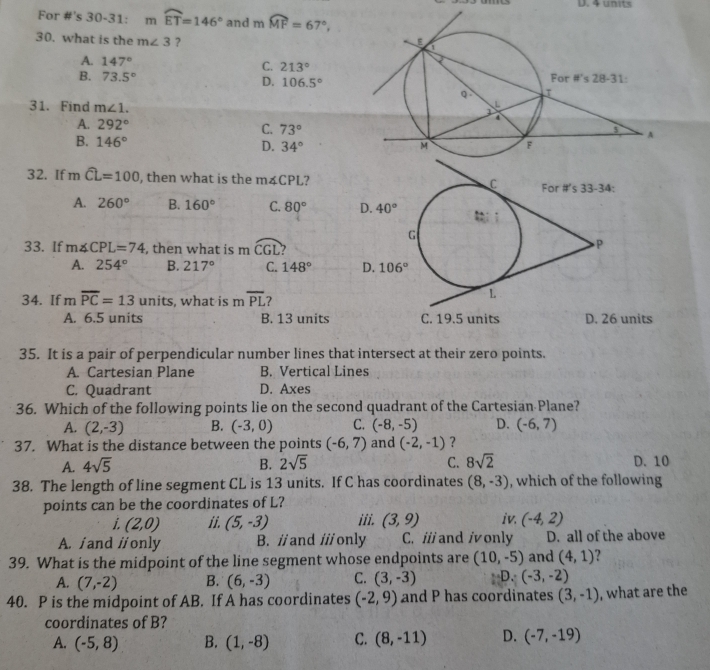 D. 4 units
For #'s 30-31: mwidehat ET=146° and mwidehat MF=67°,
30. what is the m∠ 3 ?
A. 147°
C. 213°
B. 73.5°
D. 106.5°
31. Find m∠ 1.
A. 292° C. 73°
B. 146° D. 34°
32. If mwidehat CL=100 , then what is the m4CPL?
A. 260° B. 160° C. 80°
33. If m∠ CPL=74 , then what is mwidehat CGL 2
A. 254° B. 217° C. 148°
34. If moverline PC=13 units, what is m overline PL ?
A. 6.5 units B. 13 units D. 26 units
35. It is a pair of perpendicular number lines that intersect at their zero points.
A. Cartesian Plane B. Vertical Lines
C. Quadrant D. Axes
36. Which of the following points lie on the second quadrant of the Cartesian Plane?
A. (2,-3) B. (-3,0) C. (-8,-5) D. (-6,7)
37. What is the distance between the points (-6,7) and (-2,-1) ？
A. 4sqrt(5) B. 2sqrt(5) C. 8sqrt(2) D. 10
38. The length of line segment CL is 13 units. If C has coordinates (8,-3) , which of the following
points can be the coordinates of L?
i. (2,0) ii. (5,-3) iii. (3,9) iv. (-4,2)
A. / and //only B. // and /// only C. i/ and ionly D. all of the above
39. What is the midpoint of the line segment whose endpoints are (10,-5) and (4,1) ?
A. (7,-2) B. (6,-3) C. (3,-3) D.(-3,-2)
40. P is the midpoint of AB. If A has coordinates (-2,9) and P has coordinates (3,-1) , what are the
coordinates of B?
A. (-5,8) B. (1,-8) C. (8,-11) D. (-7,-19)