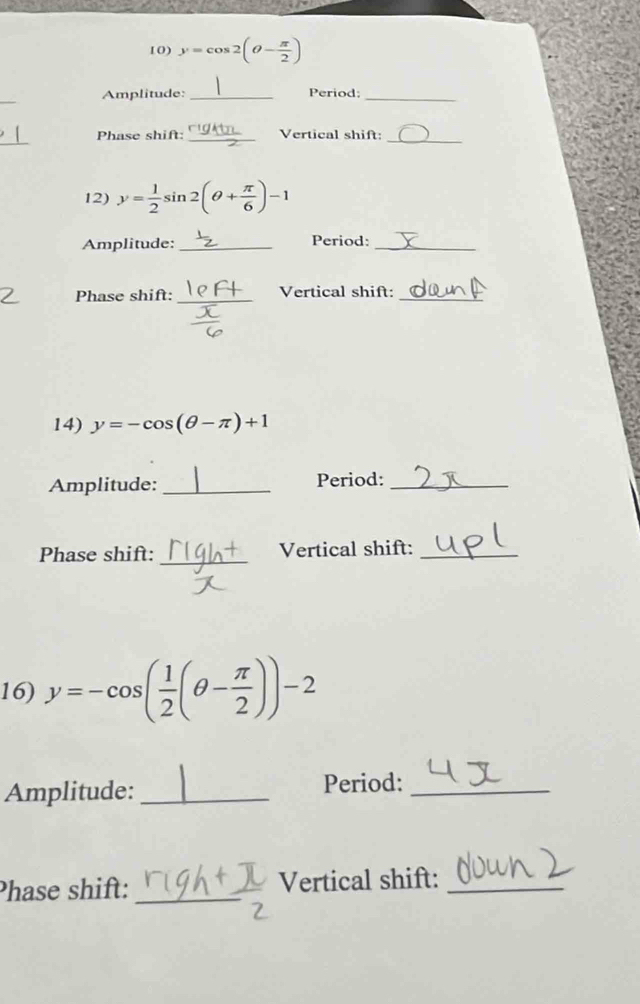 y=cos 2(θ - π /2 )
Amplitude: _Period:_ 
_ 
Phase shift: _Vertical shift:_ 
12) y= 1/2  si 2(θ + π /6 )-1
Amplitude:_ Period:_ 
Phase shift: _Vertical shift:_ 
14) y=-cos (θ -π )+1
Amplitude: _Period:_ 
_ 
Phase shift: Vertical shift:_ 
16) y=-cos ( 1/2 (θ - π /2 ))-2
Amplitude: _Period:_ 
Phase shift: _Vertical shift:_