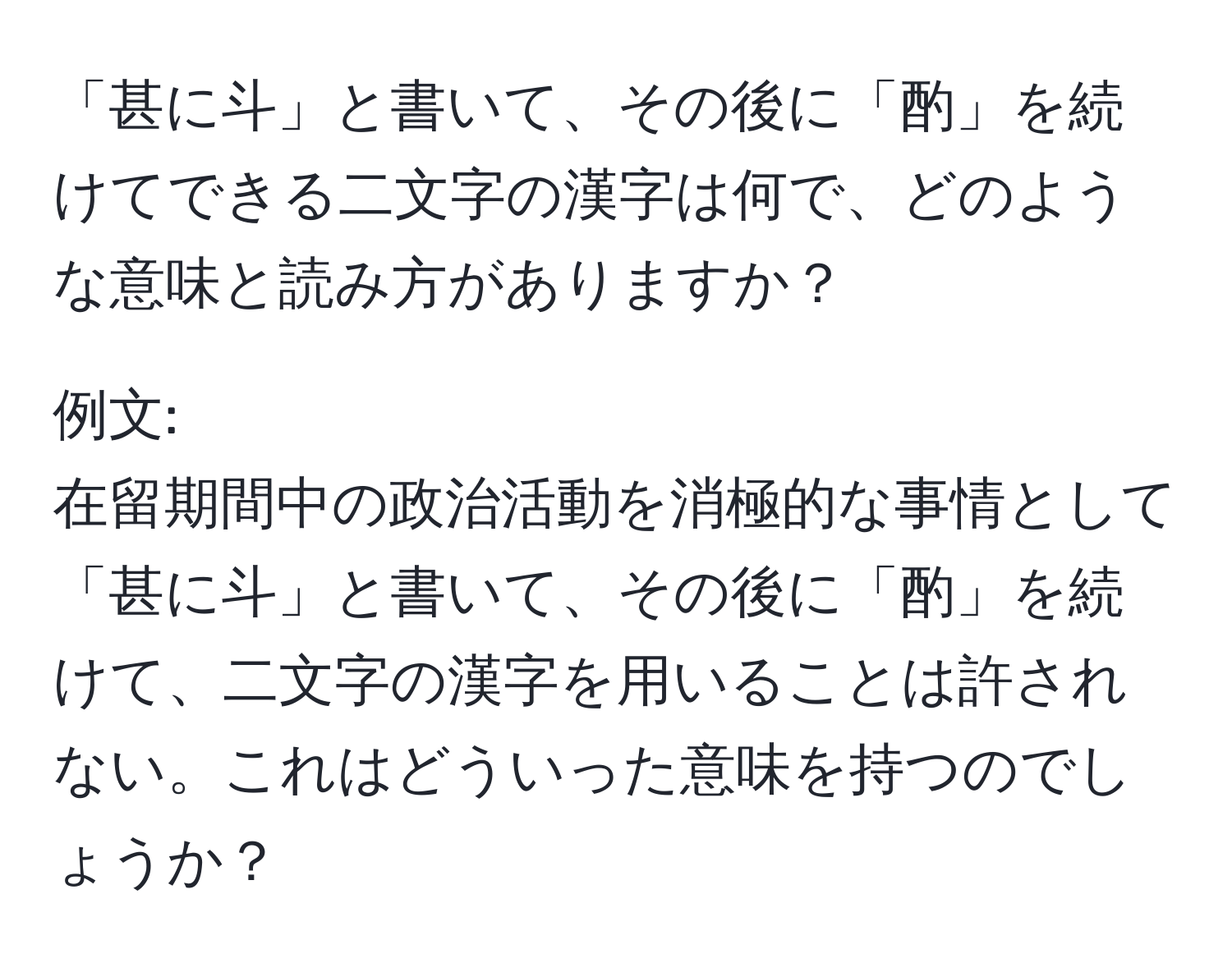 「甚に斗」と書いて、その後に「酌」を続けてできる二文字の漢字は何で、どのような意味と読み方がありますか？

例文: 
在留期間中の政治活動を消極的な事情として「甚に斗」と書いて、その後に「酌」を続けて、二文字の漢字を用いることは許されない。これはどういった意味を持つのでしょうか？