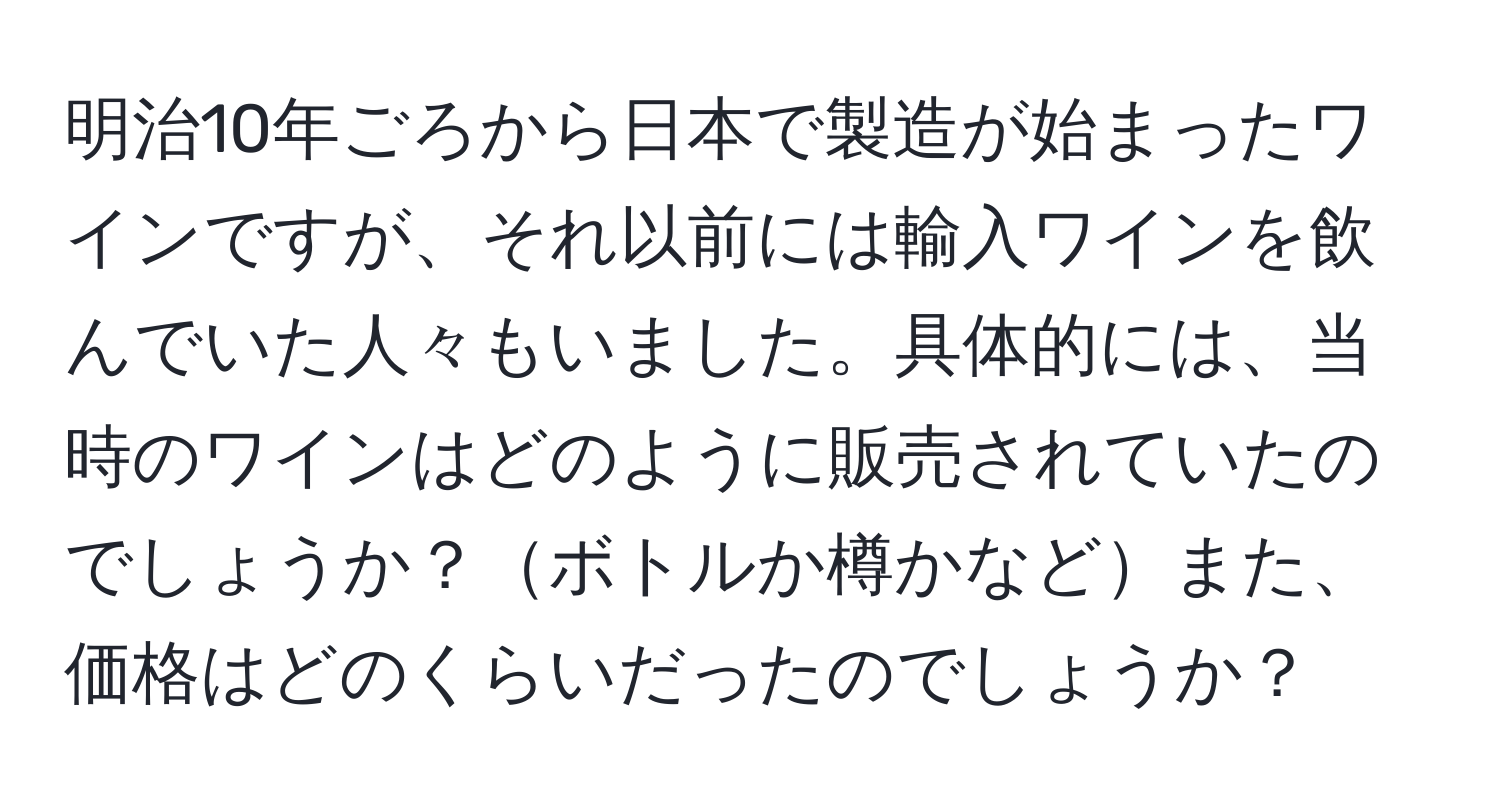 明治10年ごろから日本で製造が始まったワインですが、それ以前には輸入ワインを飲んでいた人々もいました。具体的には、当時のワインはどのように販売されていたのでしょうか？ボトルか樽かなどまた、価格はどのくらいだったのでしょうか？